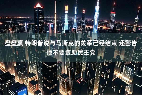 盘盘赢 特朗普说与马斯克的关系已经结束 还警告他不要资助民主党