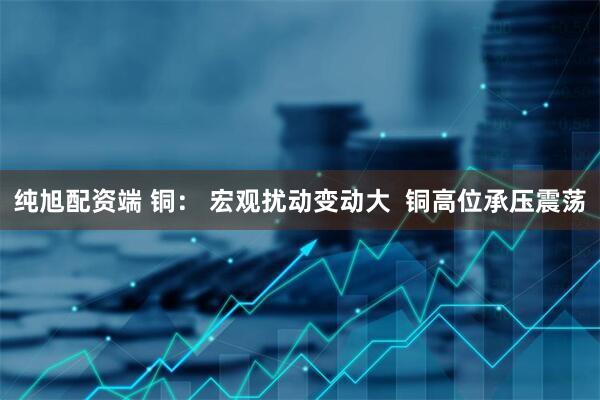 纯旭配资端 铜： 宏观扰动变动大  铜高位承压震荡