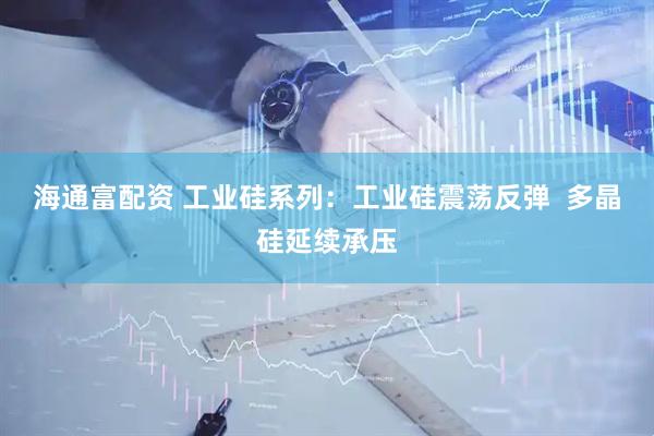 海通富配资 工业硅系列：工业硅震荡反弹  多晶硅延续承压