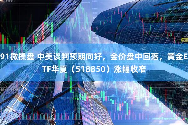 91微操盘 中美谈判预期向好，金价盘中回落，黄金ETF华夏（518850）涨幅收窄
