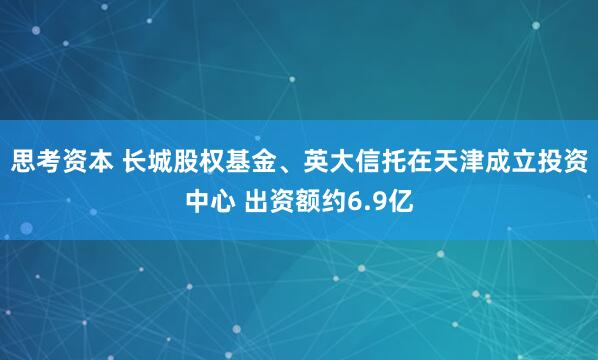 思考资本 长城股权基金、英大信托在天津成立投资中心 出资额约6.9亿