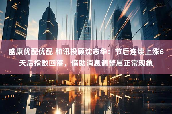 盛康优配优配 和讯投顾沈志华：节后连续上涨6天后指数回落，借助消息调整属正常现象
