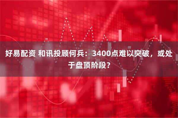 好易配资 和讯投顾何兵：3400点难以突破，或处于盘顶阶段？