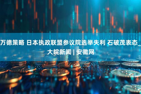万德策略 日本执政联盟参议院选举失利 石破茂表态_大皖新闻 | 安徽网