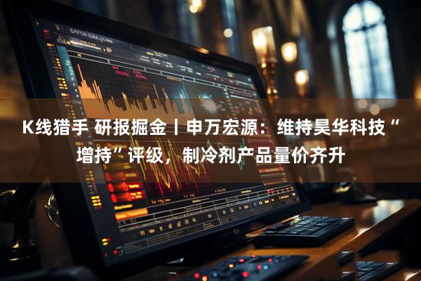 K线猎手 研报掘金丨申万宏源：维持昊华科技“增持”评级，制冷剂产品量价齐升