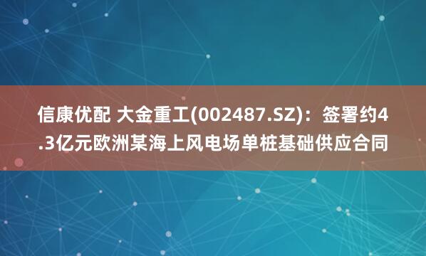 信康优配 大金重工(002487.SZ)：签署约4.3亿元欧洲某海上风电场单桩基础供应合同