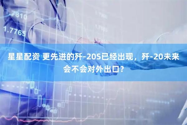 星星配资 更先进的歼-20S已经出现，歼-20未来会不会对外出口？