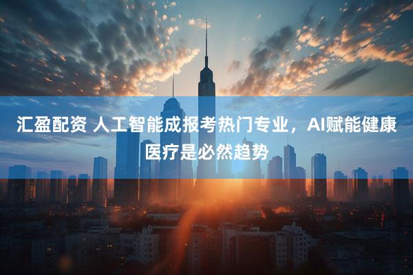汇盈配资 人工智能成报考热门专业，AI赋能健康医疗是必然趋势
