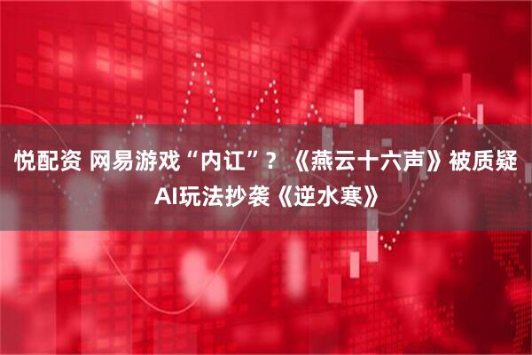 悦配资 网易游戏“内讧”？《燕云十六声》被质疑AI玩法抄袭《逆水寒》
