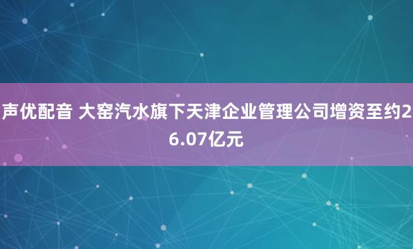声优配音 大窑汽水旗下天津企业管理公司增资至约26.07亿元