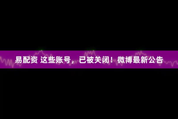 易配资 这些账号，已被关闭！微博最新公告