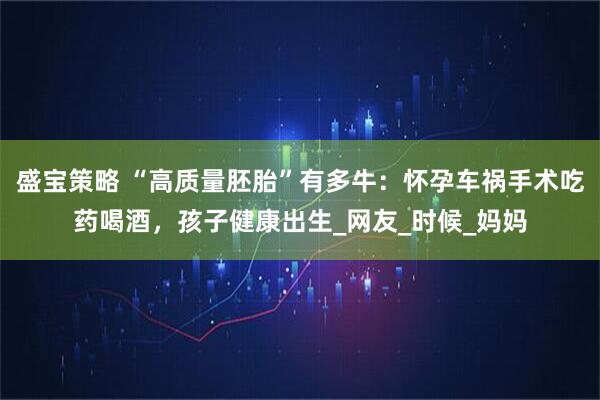 盛宝策略 “高质量胚胎”有多牛：怀孕车祸手术吃药喝酒，孩子健康出生_网友_时候_妈妈