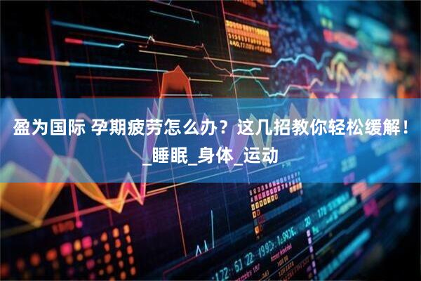 盈为国际 孕期疲劳怎么办？这几招教你轻松缓解！_睡眠_身体_运动
