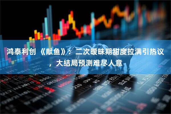 鸿泰利创 《献鱼》：二次暧昧期甜度拉满引热议，大结局预测难尽人意