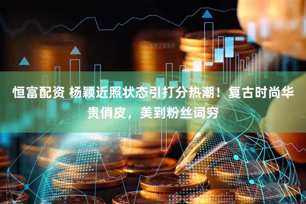 恒富配资 杨颖近照状态引打分热潮！复古时尚华贵俏皮，美到粉丝词穷