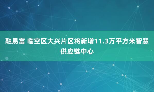 融易富 临空区大兴片区将新增11.3万平方米智慧供应链中心