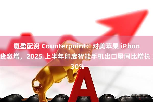 赢盈配资 Counterpoint：对美苹果 iPhone 出货激增，2025 上半年印度智能手机出口量同比增长 30%