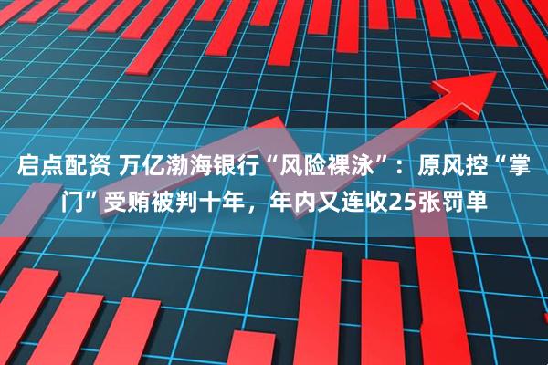 启点配资 万亿渤海银行“风险裸泳”：原风控“掌门”受贿被判十年，年内又连收25张罚单