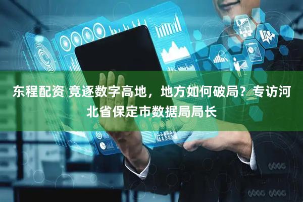 东程配资 竞逐数字高地，地方如何破局？专访河北省保定市数据局局长