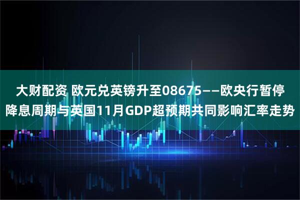 大财配资 欧元兑英镑升至08675——欧央行暂停降息周期与英国11月GDP超预期共同影响汇率走势