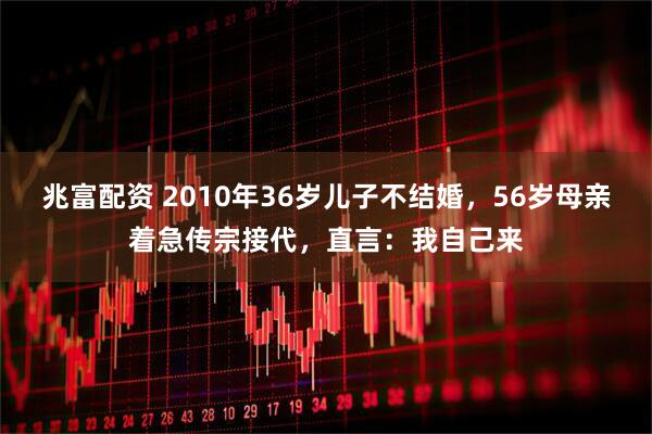 兆富配资 2010年36岁儿子不结婚，56岁母亲着急传宗接代，直言：我自己来