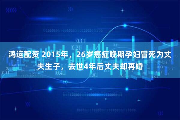 鸿运配资 2015年，26岁癌症晚期孕妇冒死为丈夫生子，去世4年后丈夫却再婚