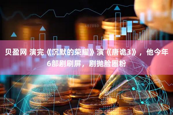 贝盈网 演完《沉默的荣耀》演《唐诡3》，他今年6部剧刷屏，剧抛脸圈粉