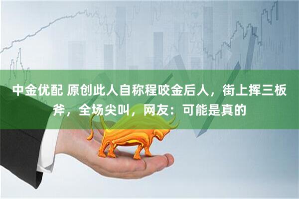 中金优配 原创此人自称程咬金后人，街上挥三板斧，全场尖叫，网友：可能是真的