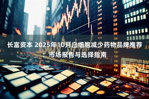 长富资本 2025年10月白细胞减少药物品牌推荐：市场报告与选择指南
