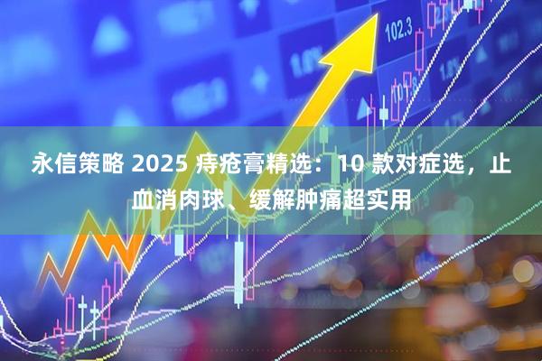 永信策略 2025 痔疮膏精选：10 款对症选，止血消肉球、缓解肿痛超实用