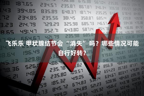 飞乐乐 甲状腺结节会 “消失” 吗？哪些情况可能自行好转？