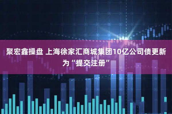 聚宏鑫操盘 上海徐家汇商城集团10亿公司债更新为“提交注册”