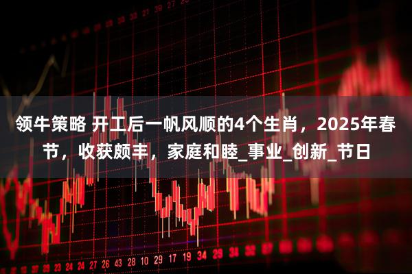 领牛策略 开工后一帆风顺的4个生肖，2025年春节，收获颇丰，家庭和睦_事业_创新_节日